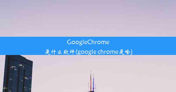 GoogleChrome是什么软件(google chrome是啥)