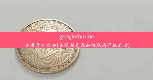 googlechrome关闭开机启动(谷歌浏览器如何取消开机启动)