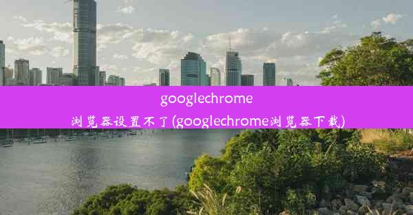 googlechrome浏览器设置不了(googlechrome浏览器下载)