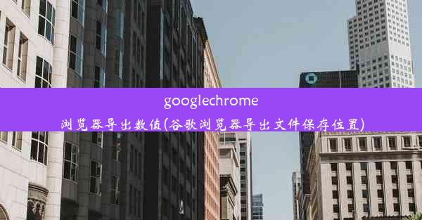 googlechrome浏览器导出数值(谷歌浏览器导出文件保存位置)