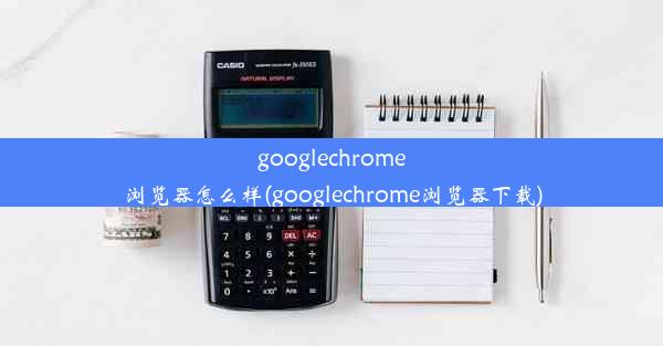 googlechrome浏览器怎么样(googlechrome浏览器下载)