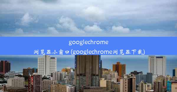 googlechrome浏览器小窗口(googlechrome浏览器下载)