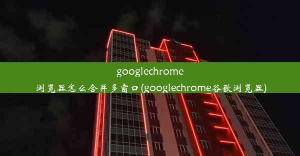 googlechrome浏览器怎么合并多窗口(googlechrome谷歌浏览器)