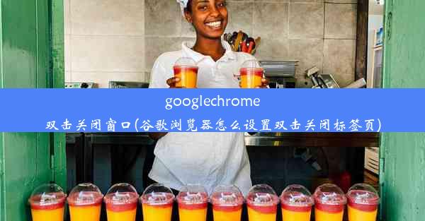 googlechrome双击关闭窗口(谷歌浏览器怎么设置双击关闭标签页)