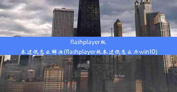 flashplayer版本过低怎么解决(flashplayer版本过低怎么办win10)