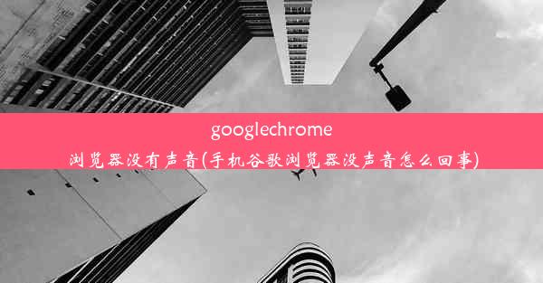 googlechrome浏览器没有声音(手机谷歌浏览器没声音怎么回事)