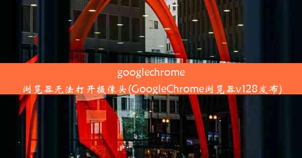 googlechrome浏览器无法打开摄像头(GoogleChrome浏览器v128发布)