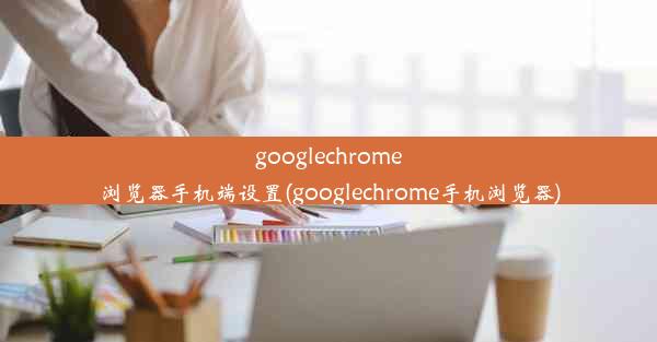 googlechrome浏览器手机端设置(googlechrome手机浏览器)