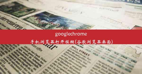 googlechrome手机浏览器打开模糊(谷歌浏览器画面)