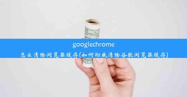 googlechrome怎么清除浏览器缓存(如何彻底清除谷歌浏览器缓存)