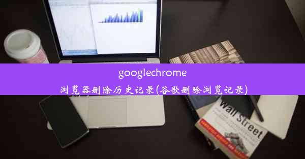 googlechrome浏览器删除历史记录(谷歌删除浏览记录)