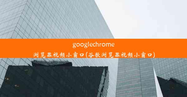 googlechrome浏览器视频小窗口(谷歌浏览器视频小窗口)