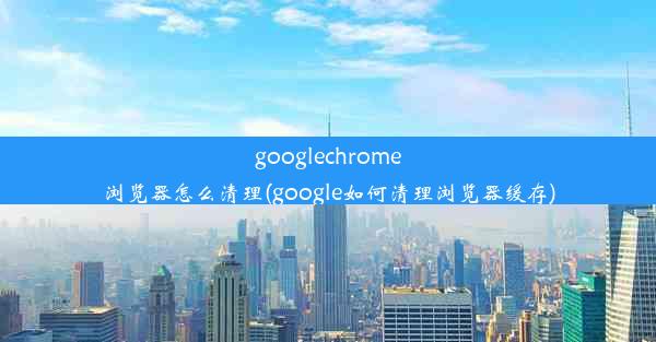 googlechrome浏览器怎么清理(google如何清理浏览器缓存)