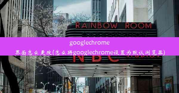 googlechrome界面怎么更改(怎么将googlechrome设置为默认浏览器)