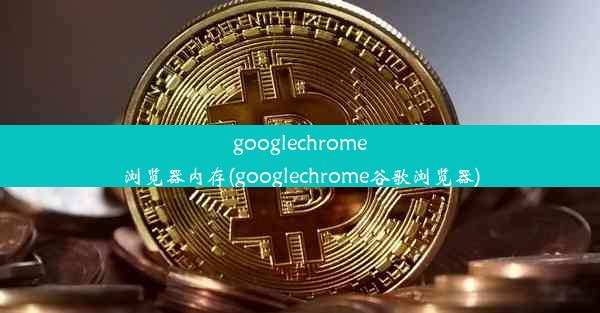 googlechrome浏览器内存(googlechrome谷歌浏览器)