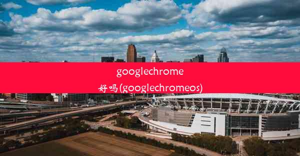 googlechrome好吗(googlechromeos)