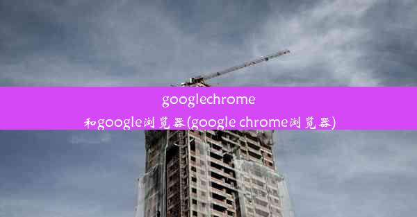 googlechrome和google浏览器(google chrome浏览器)