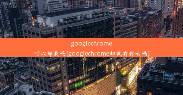 googlechrome可以卸载吗(googlechrome卸载有影响吗)