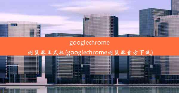 googlechrome浏览器正式版(googlechrome浏览器官方下载)