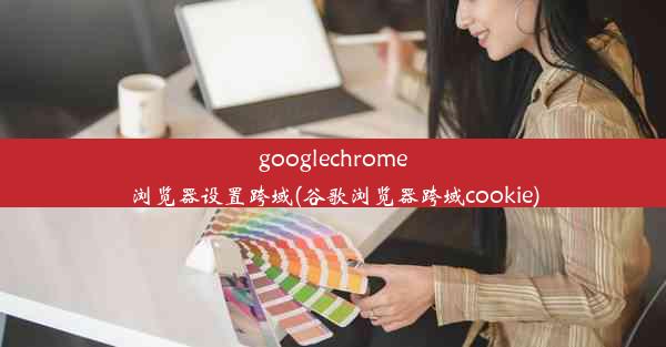 googlechrome浏览器设置跨域(谷歌浏览器跨域cookie)