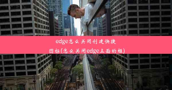 edge怎么关闭创建快捷图标(怎么关闭edge上面的框)