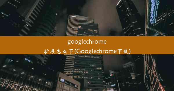 googlechrome扩展怎么下(Googlechrome下载)