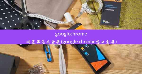 googlechrome浏览器怎么全屏(google chrome怎么全屏)