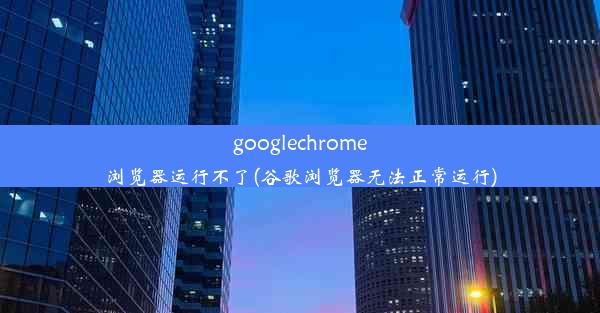 googlechrome浏览器运行不了(谷歌浏览器无法正常运行)