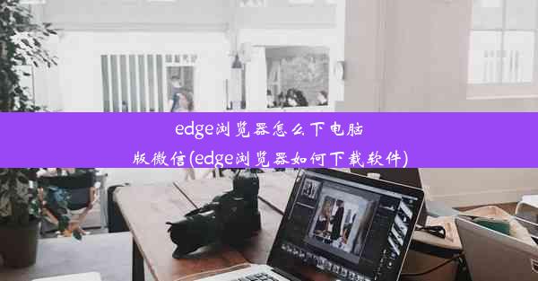 edge浏览器怎么下电脑版微信(edge浏览器如何下载软件)