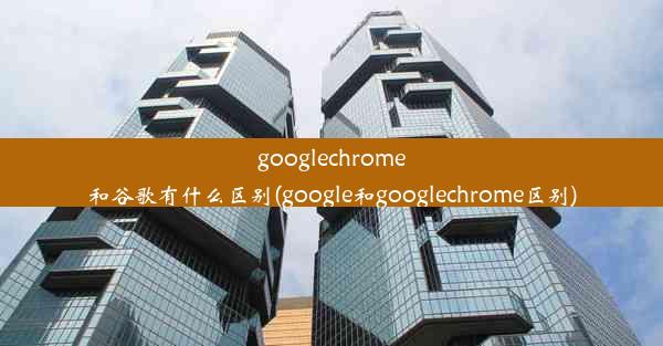 googlechrome和谷歌有什么区别(google和googlechrome区别)