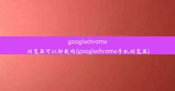 googlechrome浏览器可以卸载吗(googlechrome手机浏览器)