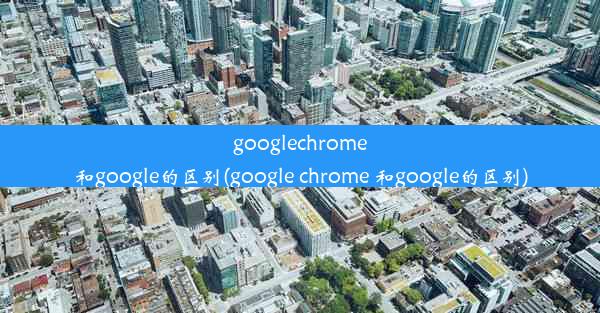 googlechrome和google的区别(google chrome 和google的区别)