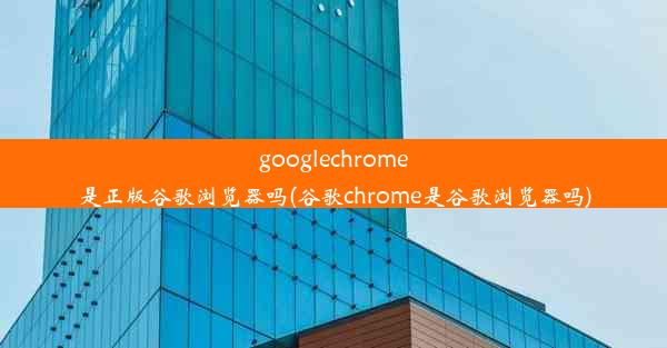 googlechrome是正版谷歌浏览器吗(谷歌chrome是谷歌浏览器吗)