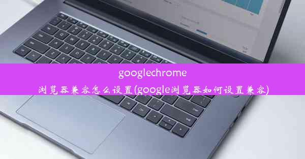 googlechrome浏览器兼容怎么设置(google浏览器如何设置兼容)