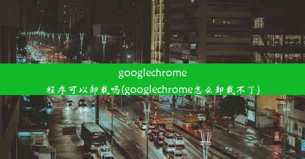 googlechrome程序可以卸载吗(googlechrome怎么卸载不了)