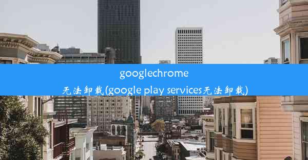 googlechrome无法卸载(google play services无法卸载)