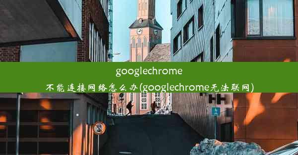 googlechrome不能连接网络怎么办(googlechrome无法联网)