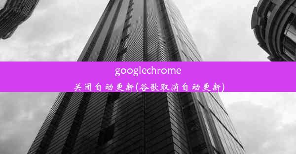 googlechrome关闭自动更新(谷歌取消自动更新)