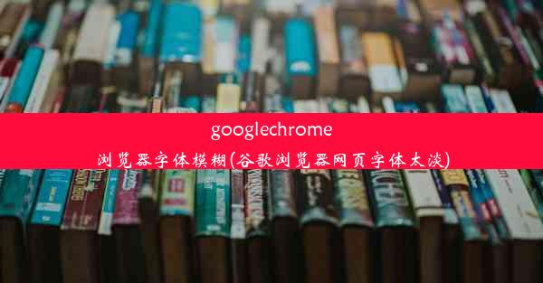 googlechrome浏览器字体模糊(谷歌浏览器网页字体太淡)