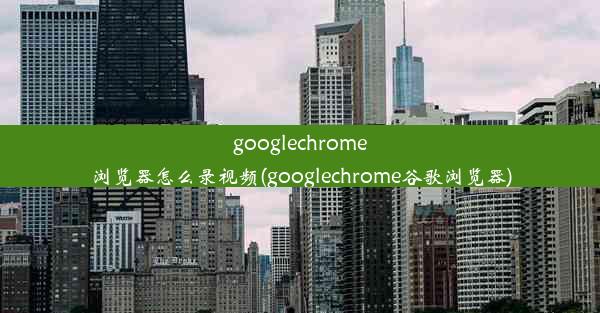 googlechrome浏览器怎么录视频(googlechrome谷歌浏览器)