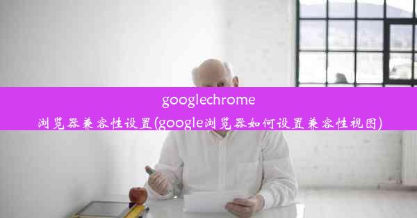 googlechrome浏览器兼容性设置(google浏览器如何设置兼容性视图)