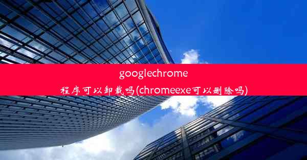 googlechrome程序可以卸载吗(chromeexe可以删除吗)