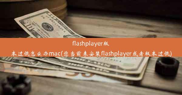 flashplayer版本过低怎么办mac(您当前未安装flashplayer或者版本过低)