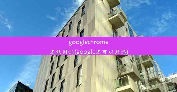 googlechrome还能用吗(google还可以用吗)