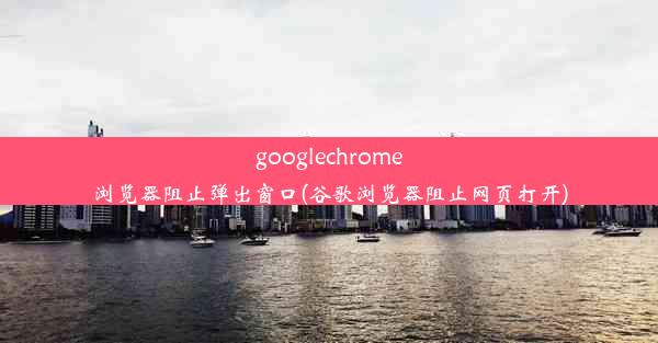 googlechrome浏览器阻止弹出窗口(谷歌浏览器阻止网页打开)