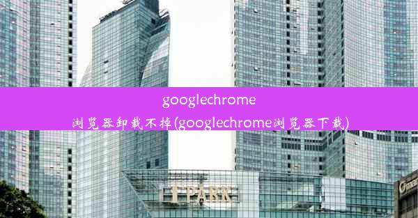 googlechrome浏览器卸载不掉(googlechrome浏览器下载)