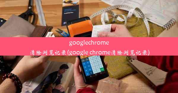 googlechrome清除浏览记录(google chrome清除浏览记录)