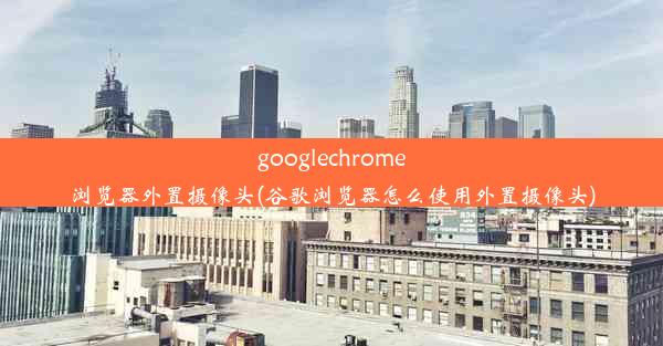 googlechrome浏览器外置摄像头(谷歌浏览器怎么使用外置摄像头)