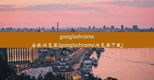 googlechrome谷歌浏览器(googlechrome浏览器下载)