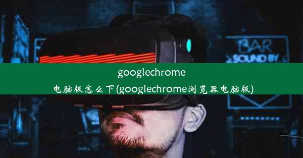 googlechrome电脑版怎么下(googlechrome浏览器电脑版)